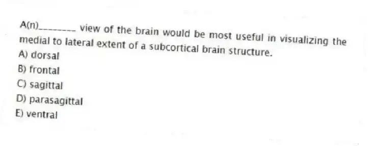 A(n)________ view of the brain would be most useful in visualizing the medial to lateral extent of a subcortical brain structure.
A) dorsal
B) frontal
C) sagittal
D) parasagittal
E) ventral