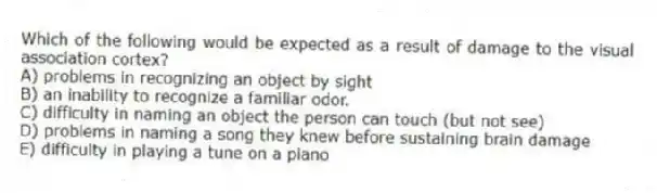 Which of the following would be expected as a result of damage to the visual association cortex?
A) problems in recognizing an object by sight
B) an inability to recognize a familiar odor.
C) difficulty in naming an object the person can touch (but not see)
D) problems in naming a song they knew before sustaining brain damage
E) difficulty in playing a tune on a piano