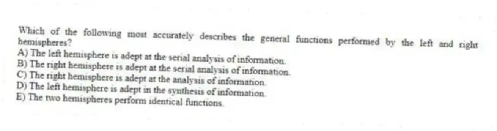 Which of the following most accurately describes the general functions performed by the left and right hemispheres?
A) The left hemisphere is adept at the serial analysis of information.
B) The right hemisphere is adept at the serial analysis of information.
C) The right hemisphere is adept at the analysis of information.
D) The left hemisphere is adept in the synthesis of information.
E) The two hemispheres perform identical functions.