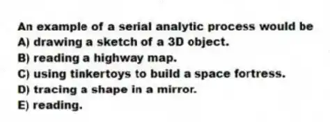 An example of a serial analytic process would be
A) drawing a sketch of a 3D object.
B) reading a highway map.
C) using tinkertoys to build a space fortress.
D) tracing a shape in a mirror.
E) reading.
