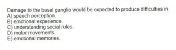 Damage to the basal ganglia would be expected to produce difficulties in
A) speech perception.
B) emotional experience.
C) understanding social rules.
D) motor movements.
E) emotional memories.