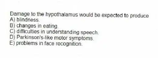 Damage to the hypothalamus would be expected to produce
A) blindness.
B) changes in eating.
C) difficulties in understanding speech.
D) Parkinson's-like motor symptoms.
E) problems in face recognition.
