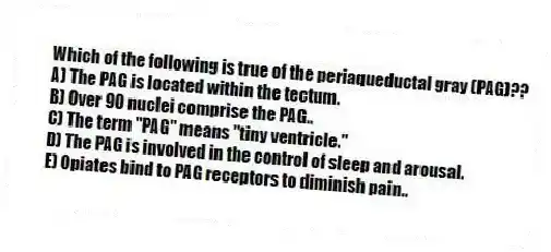 Which of the following is true of the periaqueductal gray (PAG)??
A) The PAG is located within the tectum.
B) Over 90 nuclei comprise the PAG..
C) The term "PAG" means "tiny ventricle."
D) The PAG is involved in the control of sleep and arousal.
E) Opiates bind to PAG receptors to diminish pain..