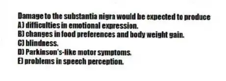 Damage to the substantia nigra would be expected to produce
A) difficulties in emotional expression.
B) changes in food preferences and body weight gain.
C) blindness.
D) Parkinson's-like motor symptoms.
E) problems in speech perception.