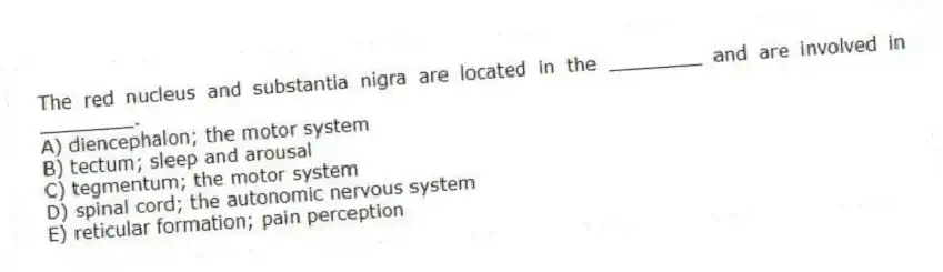 The red nucleus and substantia nigra are located in the ________ and are involved in ________.
A) diencephalon; the motor system
B) tectum; sleep and arousal
C) tegmentum; the motor system
D) spinal cord; the autonomic nervous system
E) reticular formation; pain perception