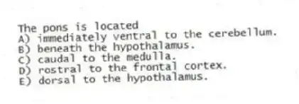 The pons is located
A) immediately ventral to the cerebellum.
B) beneath the hypothalamus.
C) caudal to the medulla.
D) rostral to the frontal cortex.
E) dorsal to the hypothalamus.