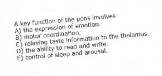 A key function of the pons involves
A) the expression of emotion.
B) motor coordination.
C) relaying taste information to the thalamus.
D) the ability to read and write.
E) control of sleep and arousal.