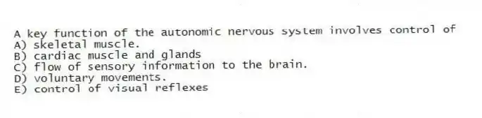 A key function of the autonomic nervous system involves control of
A) skeletal muscle.
B) cardiac muscle and glands
C) flow of sensory information to the brain.
D) voluntary movements.
E) control of visual reflexes