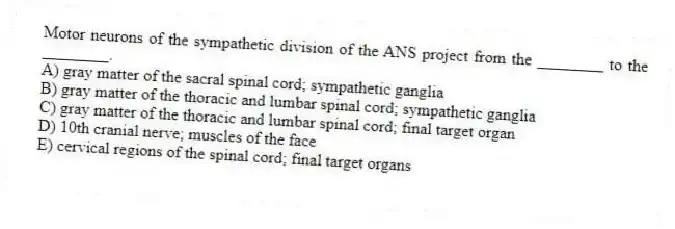 Motor neurons of the sympathetic division of the ANS project from the ________ to the ________.
A) gray matter of the sacral spinal cord; sympathetic ganglia
B) gray matter of the thoracic and lumbar spinal cord; sympathetic ganglia
C) gray matter of the thoracic and lumbar spinal cord; final target organ
D) 10th cranial nerve; muscles of the face
E) cervical regions of the spinal cord; final target organs