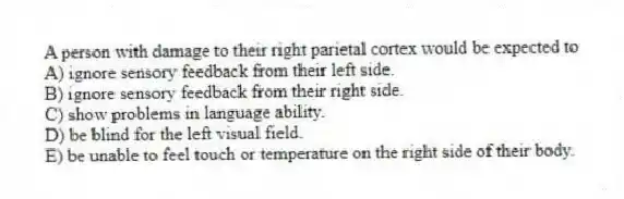 A person with damage to their right parietal cortex would be expected to
A) ignore sensory feedback from their left side.
B) ignore sensory feedback from their right side.
C) show problems in language ability.
D) be blind for the left visual field.
E) be unable to feel touch or temperature on the right side of their body.
