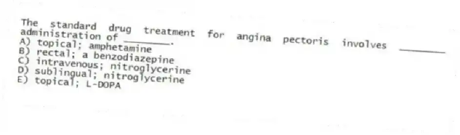 The standard drug treatment for angina pectoris involves ________ administration of ________.
A) topical; amphetamine
B) rectal; a benzodiazepine
C) intravenous; nitroglycerine
D) sublingual; nitroglycerine
E) topical; L-DOPA