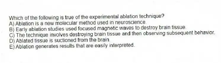 Which of the following is true of the experimental ablation technique?
A) Ablation is a new molecular method used in neuroscience.
B) Early ablation studies used focused magnetic waves to destroy brain tissue.
C) The technique involves destroying brain tissue and then observing subsequent behavior.
D) Ablated tissue is suctioned from the brain.
E) Ablation generates results that are easily interpreted.