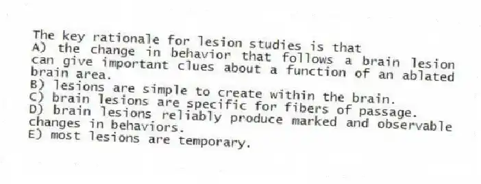 The key rationale for lesion studies is that
A) the change in behavior that follows a brain lesion can give important clues about a function of an ablated brain area.
B) lesions are simple to create within the brain.
C) brain lesions are specific for fibers of passage.
D) brain lesions reliably produce marked and observable changes in behaviors.
E) most lesions are temporary.