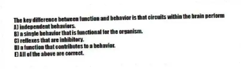 The key difference between function and behavior is that circuits within the brain perform
A) independent behaviors.
B) a single behavior that is functional for the organism.
C) reflexes that are inhibitory.
D) a function that contributes to a behavior.
E) All of the above are correct.