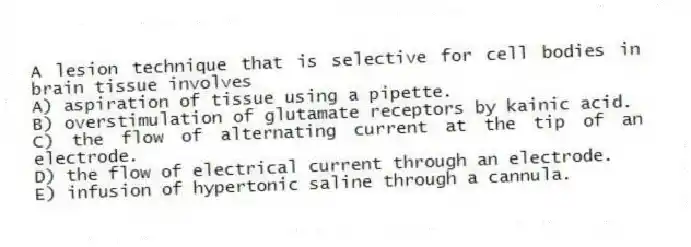 A lesion technique that is selective for cell bodies in brain tissue involves
A) aspiration of tissue using a pipette.
B) overstimulation of glutamate receptors by kainic acid.
C) the flow of alternating current at the tip of an electrode.
D) the flow of electrical current through an electrode.
E) infusion of hypertonic saline through a cannula.