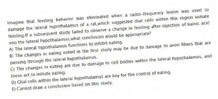 Imagine that feeding behavior was eliminated when a radio-frequency lesion was used to damage the lateral hypothalamus of a rat,which suggested that cells within this region initiate feeding.If a subsequent study failed to observe a change in feeding after injection of kainic acid into the lateral hypothalamus,what conclusion would be appropriate?
A) The lateral hypothalamus functions to inhibit eating.
B) The changes in eating noted in the first study may be due to damage to axon fibers that are passing through the lateral hypothalamus.
C) The changes in eating are due to damage to cell bodies within the lateral hypothalamus, and these act to initiate eating.
D) Glial cells within the lateral hypothalamus are key for the control of eating.
E) Cannot draw a conclusion based on this study.