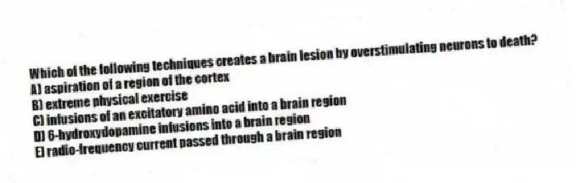 Which of the following techniques creates a brain lesion by overstimulating neurons to death?
A) aspiration of a region of the cortex
B) extreme physical exercise
C) infusions of an excitatory amino acid into a brain region
D) 6-hydroxydopamine infusions into a brain region
E) radio-frequency current passed through a brain region