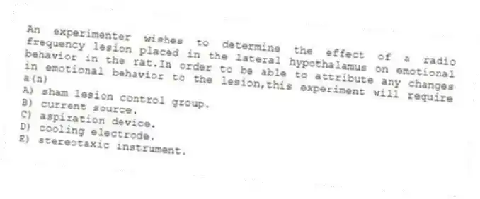 An experimenter wishes to determine the effect of a radio frequency lesion placed in the lateral hypothalamus on emotional behavior in the rat.In order to be able to attribute any changes in emotional behavior to the lesion,this experiment will require a(n)
A) sham lesion control group.
B) current source.
C) aspiration device.
D) cooling electrode.
E) stereotaxic instrument.