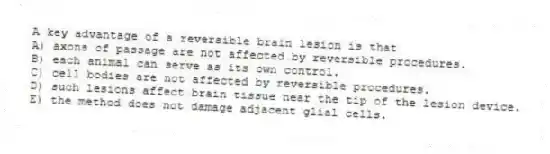 A key advantage of a reversible brain lesion is that
A) axons of passage are not affected by reversible procedures.
B) each animal can serve as its own control.
C) cell bodies are not affected by reversible procedures.
D) such lesions affect brain tissue near the tip of the lesion device.
E) the method does not damage adjacent glial cells.