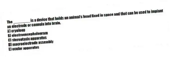 The ________ is a device that holds an animal's head fixed in space and that can be used to implant an electrode or cannula into brain.
A) cryoloop
B) electroencephalogram
C) stereotaxic apparatus
D) macroelectrode assembly
E) ocular apparatus