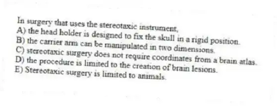 In surgery that uses the stereotaxic instrument,
A) the head holder is designed to fix the skull in a rigid position.
B) the carrier arm can be manipulated in two dimensions.
C) stereotaxic surgery does not require coordinates from a brain atlas.
D) the procedure is limited to the creation of brain lesions.
E) Stereotaxic surgery is limited to animals.