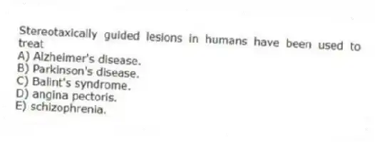 Stereotaxically guided lesions in humans have been used to treat
A) Alzheimer's disease.
B) Parkinson's disease.
C) Balint's syndrome.
D) angina pectoris.
E) schizophrenia.