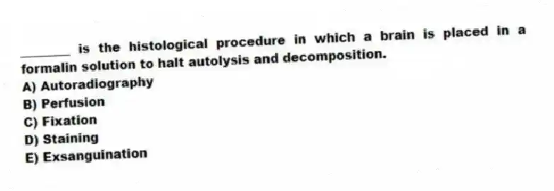 ________ is the histological procedure in which a brain is placed in a formalin solution to halt autolysis and decomposition.
A) Autoradiography
B) Perfusion
C) Fixation
D) Staining
E) Exsanguination