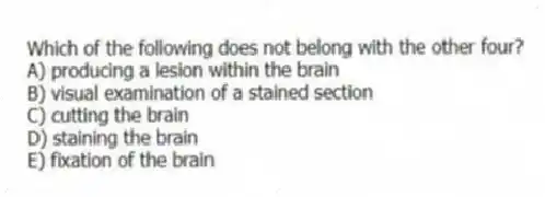Which of the following does not belong with the other four?
A) producing a lesion within the brain
B) visual examination of a stained section
C) cutting the brain
D) staining the brain
E) fixation of the brain