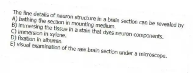 The fine details of neuron structure in a brain section can be revealed by
A) bathing the section in mounting medium.
B) immersing the tissue in a stain that dyes neuron components.
C) immersion in xylene.
D) fixation in albumin.
E) visual examination of the raw brain section under a microscope.