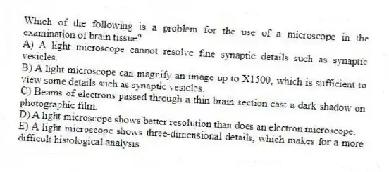 Which of the following is a problem for the use of a microscope in the examination of brain tissue?
A) A light microscope cannot resolve fine synaptic details such as synaptic vesicles.
B) A light microscope can magnify an image up to X1500, which is sufficient to view some details such as synaptic vesicles.
C) Beams of electrons passed through a thin brain section cast a dark shadow on photographic film.
D) A light microscope shows better resolution than does an electron microscope.
E) A light microscope shows three-dimensional details, which makes for a more difficult histological analysis.