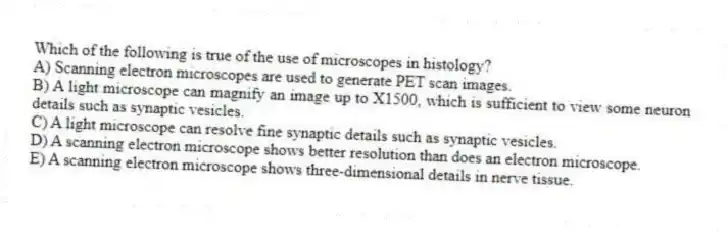 Which of the following is true of the use of microscopes in histology?
A) Scanning electron microscopes are used to generate PET scan images.
B) A light microscope can magnify an image up to X1500, which is sufficient to view some neuron details such as synaptic vesicles.
C) A light microscope can resolve fine synaptic details such as synaptic vesicles.
D) A scanning electron microscope shows better resolution than does an electron microscope.
E) A scanning electron microscope shows three-dimensional details in nerve tissue.