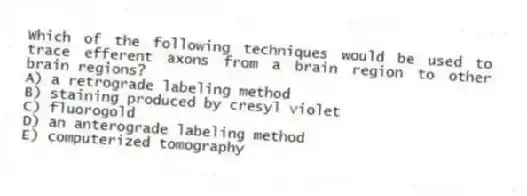 Which of the following techniques would be used to trace efferent axons from a brain region to other brain regions?
A) a retrograde labeling method
B) staining produced by cresyl violet
C) fluorogold
D) an anterograde labeling method
E) computerized tomography