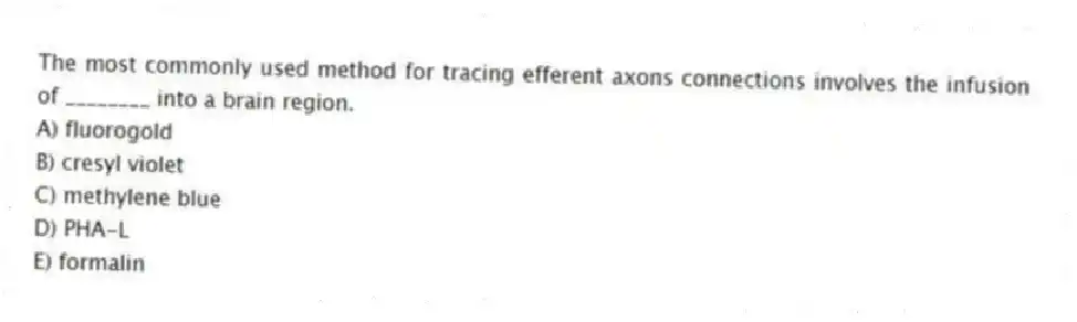 The most commonly used method for tracing efferent axons connections involves the infusion of ________ into a brain region.
A) fluorogold
B) cresyl violet
C) methylene blue
D) PHA-L
E) formalin