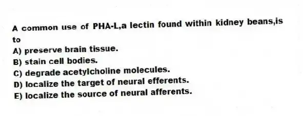 A common use of PHA-L,a lectin found within kidney beans,is to
A) preserve brain tissue.
B) stain cell bodies.
C) degrade acetylcholine molecules.
D) localize the target of neural efferents.
E) localize the source of neural afferents.