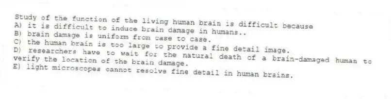 Study of the function of the living human brain is difficult because
A) it is difficult to induce brain damage in humans..
B) brain damage is uniform from case to case.
C) the human brain is too large to provide a fine detail image.
D) researchers have to wait for the natural death of a brain-damaged human to verify the location of the brain damage.
E) light microscopes cannot resolve fine detail in human brains.