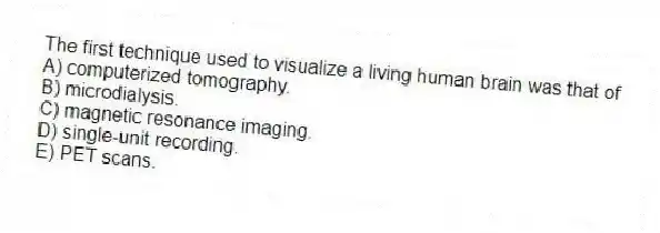 The first technique used to visualize a living human brain was that of
A) computerized tomography.
B) microdialysis.
C) magnetic resonance imaging.
D) single-unit recording.
E) PET scans.