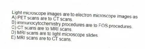 Light microscope images are to electron microscope images as
A) PET scans are to CT scans.
B) immunocytochemistry procedures are to FOS procedures.
C) CT scans are to MRI scans.
D) MRI scans are to light microscope slides.
E) MRI scans are to CT scans.
