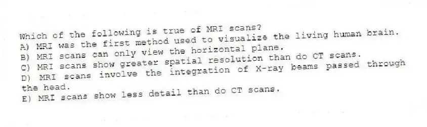 Which of the following is true of MRI scans?
A) MRI was the first method used to visualize the living human brain.
B) MRI scans can only view the horizontal plane.
C) MRI scans show greater spatial resolution than do CT scans.
D) MRI scans involve the integration of X-ray beams passed through the head.
E) MRI scans show less detail than do CT scans.