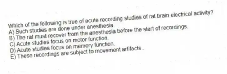 Which of the following is true of acute recording studies of rat brain electrical activity?
A) Such studies are done under anesthesia.
B) The rat must recover from the anesthesia before the start of recordings.
C) Acute studies focus on motor function.
D) Acute studies focus on memory function.
E) These recordings are subject to movement artifacts..