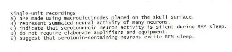 Single-unit recordings
A) are made using macroelectrodes placed on the skull surface.
B) represent summated neural activity of many neurons.
C) indicate that serotonergic neuron activity is silent during REM sleep.
D) do not require elaborate amplifiers and equipment.
E) suggest that serotonin-containing neurons excite REM sleep.