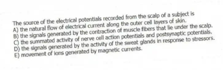 The source of the electrical potentials recorded from the scalp of a subject is
A) the natural flow of electrical current along the outer cell layers of skin.
B) the signals generated by the contraction of muscle fibers that lie under the scalp.
C) the summated activity of nerve cell action potentials and postsynaptic potentials.
D) the signals generated by the activity of the sweat glands in response to stressors.
E) movement of ions generated by magnetic currents.
