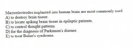 Macroelectrodes implanted into human brain are most commonly used
A) to destroy brain tissue.
B) to locate spiking brain tissue in epileptic patients.
C) to control thought patterns.
D) for the diagnosis of Parkinson's disease.
E) to treat Balint's syndrome.
