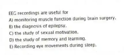 EEG recordings are useful for
A) monitoring muscle function during brain surgery.
B) the diagnosis of epilepsy.
C) the study of sexual motivation.
D) the study of memory and learning.
E) Recording eye movements during sleep.
