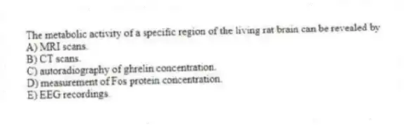 The metabolic activity of a specific region of the living rat brain can be revealed by
A) MRI scans.
B) CT scans.
C) autoradiography of ghrelin concentration.
D) measurement of Fos protein concentration.
E) EEG recordings.