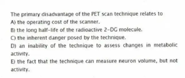 The primary disadvantage of the PET scan technique relates to
A) the operating cost of the scanner.
B) the long half-life of the radioactive 2-DG molecule.
C) the inherent danger posed by the technique.
D) an inability of the technique to assess changes in metabolic activity.
E) the fact that the technique can measure neuron volume, but not activity.