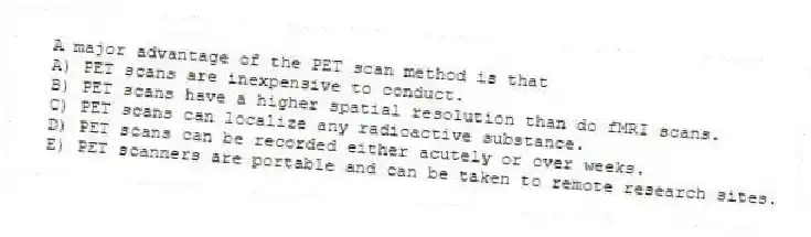 A major advantage of the PET scan method is that
A) PET scans are inexpensive to conduct.
B) PET scans have a higher spatial resolution than do fMRI scans.
C) PET scans can localize any radioactive substance.
D) PET scans can be recorded either acutely or over weeks.
E) PET scanners are portable and can be taken to remote research sites.