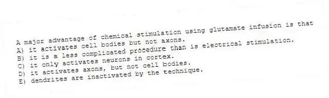 A major advantage of chemical stimulation using glutamate infusion is that
A) it activates cell bodies but not axons.
B) it is a less complicated procedure than is electrical stimulation.
C) it only activates neurons in cortex.
D) it activates axons, but not cell bodies.
E) dendrites are inactivated by the technique.