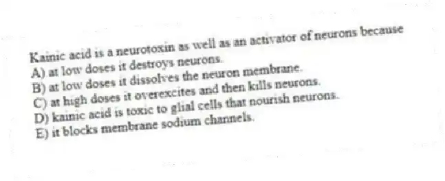 Kainic acid is a neurotoxin as well as an activator of neurons because
A) at low doses it destroys neurons.
B) at low doses it dissolves the neuron membrane.
C) at high doses it overexcites and then kills neurons.
D) kainic acid is toxic to glial cells that nourish neurons.
E) it blocks membrane sodium channels.