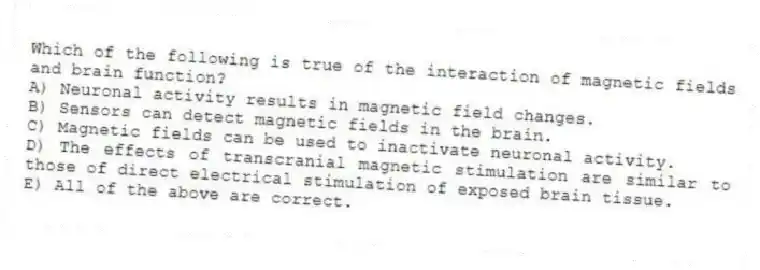 Which of the following is true of the interaction of magnetic fields and brain function?
A) Neuronal activity results in magnetic field changes.
B) Sensors can detect magnetic fields in the brain.
C) Magnetic fields can be used to inactivate neuronal activity.
D) The effects of transcranial magnetic stimulation are similar to those of direct electrical stimulation of exposed brain tissue.
E) All of the above are correct.