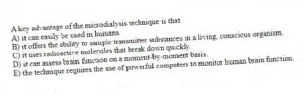 A key advantage of the microdialysis technique is that
A) it can easily be used in humans.
B) it offers the ability to sample transmitter substances in a living, conscious organism.
C) it uses radioactive molecules that break down quickly.
D) it can assess brain function on a moment-by-moment basis.
E) the technique requires the use of powerful computers to monitor human brain function.